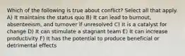 Which of the following is true about conflict? Select all that apply. A) It maintains the status quo B) It can lead to burnout, absenteeism, and turnover if unresolved C) It is a catalyst for change D) It can stimulate a stagnant team E) It can increase productivity F) It has the potential to produce beneficial or detrimental effects