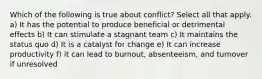 Which of the following is true about conflict? Select all that apply. a) It has the potential to produce beneficial or detrimental effects b) It can stimulate a stagnant team c) It maintains the status quo d) It is a catalyst for change e) It can increase productivity f) it can lead to burnout, absenteeism, and turnover if unresolved