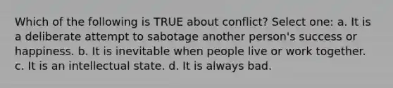 Which of the following is TRUE about conflict? Select one: a. It is a deliberate attempt to sabotage another person's success or happiness. b. It is inevitable when people live or work together. c. It is an intellectual state. d. It is always bad.