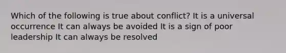 Which of the following is true about conflict? It is a universal occurrence It can always be avoided It is a sign of poor leadership It can always be resolved