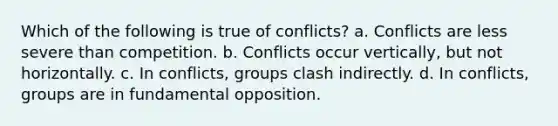 Which of the following is true of conflicts? a. Conflicts are less severe than competition. b. Conflicts occur vertically, but not horizontally. c. In conflicts, groups clash indirectly. d. In conflicts, groups are in fundamental opposition.