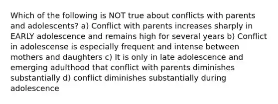 Which of the following is NOT true about conflicts with parents and adolescents? a) Conflict with parents increases sharply in EARLY adolescence and remains high for several years b) Conflict in adolescense is especially frequent and intense between mothers and daughters c) It is only in late adolescence and emerging adulthood that conflict with parents diminishes substantially d) conflict diminishes substantially during adolescence