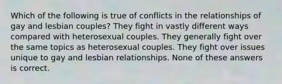 Which of the following is true of conflicts in the relationships of gay and lesbian couples? They fight in vastly different ways compared with heterosexual couples. They generally fight over the same topics as heterosexual couples. They fight over issues unique to gay and lesbian relationships. None of these answers is correct.