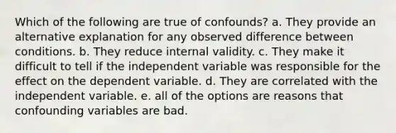 Which of the following are true of confounds? a. They provide an alternative explanation for any observed difference between conditions. b. They reduce internal validity. c. They make it difficult to tell if the independent variable was responsible for the effect on the dependent variable. d. They are correlated with the independent variable. e. all of the options are reasons that confounding variables are bad.