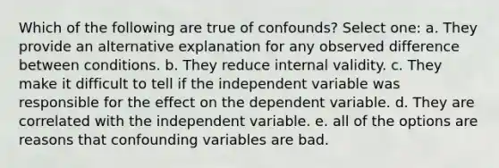 Which of the following are true of confounds? Select one: a. They provide an alternative explanation for any observed difference between conditions. b. They reduce internal validity. c. They make it difficult to tell if the independent variable was responsible for the effect on the dependent variable. d. They are correlated with the independent variable. e. all of the options are reasons that confounding variables are bad.