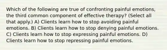 Which of the following are true of confronting painful emotions, the third common component of effective therapy? (Select all that apply.) A) Clients learn how to stop avoiding painful emotions. B) Clients learn how to stop denying painful emotions. C) Clients learn how to stop expressing painful emotions. D) Clients learn how to stop repressing painful emotions.