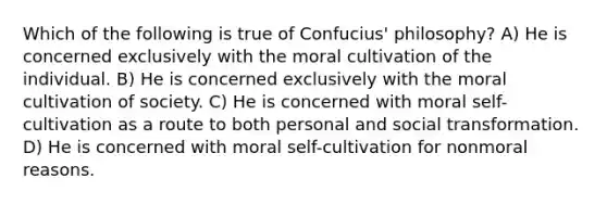 Which of the following is true of Confucius' philosophy? A) He is concerned exclusively with the moral cultivation of the individual. B) He is concerned exclusively with the moral cultivation of society. C) He is concerned with moral self-cultivation as a route to both personal and social transformation. D) He is concerned with moral self-cultivation for nonmoral reasons.