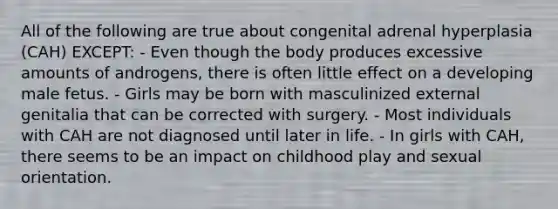 All of the following are true about congenital adrenal hyperplasia (CAH) EXCEPT: - Even though the body produces excessive amounts of androgens, there is often little effect on a developing male fetus. - Girls may be born with masculinized external genitalia that can be corrected with surgery. - Most individuals with CAH are not diagnosed until later in life. - In girls with CAH, there seems to be an impact on childhood play and sexual orientation.