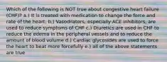 Which of the following is NOT true about congestive heart failure (CHF)? a.) It is treated with medication to change the force and rate of the heart. b.) Vasodilators, especially ACE inhibitors, are used to reduce symptoms of CHF c.) Diuretics are used in CHF to reduce the edema in the peripheral vessels and to reduce the amount of blood volume d.) Cardiac glycosides are used to force the heart to beat more forcefully e.) all of the above statements are true