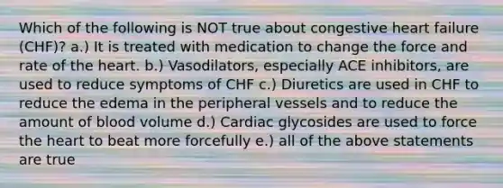 Which of the following is NOT true about congestive heart failure (CHF)? a.) It is treated with medication to change the force and rate of the heart. b.) Vasodilators, especially ACE inhibitors, are used to reduce symptoms of CHF c.) Diuretics are used in CHF to reduce the edema in the peripheral vessels and to reduce the amount of blood volume d.) Cardiac glycosides are used to force the heart to beat more forcefully e.) all of the above statements are true