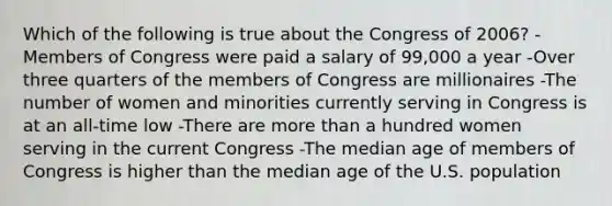 Which of the following is true about the Congress of 2006? -Members of Congress were paid a salary of 99,000 a year -Over three quarters of the members of Congress are millionaires -The number of women and minorities currently serving in Congress is at an all-time low -There are more than a hundred women serving in the current Congress -The median age of members of Congress is higher than the median age of the U.S. population