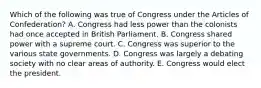 Which of the following was true of Congress under the Articles of Confederation? A. Congress had less power than the colonists had once accepted in British Parliament. B. Congress shared power with a supreme court. C. Congress was superior to the various state governments. D. Congress was largely a debating society with no clear areas of authority. E. Congress would elect the president.