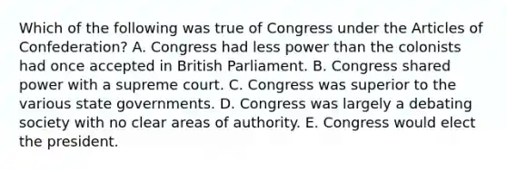 Which of the following was true of Congress under the Articles of Confederation? A. Congress had less power than the colonists had once accepted in British Parliament. B. Congress shared power with a supreme court. C. Congress was superior to the various state governments. D. Congress was largely a debating society with no clear areas of authority. E. Congress would elect the president.