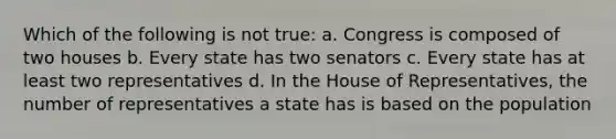 Which of the following is not true: a. Congress is composed of two houses b. Every state has two senators c. Every state has at least two representatives d. In the House of Representatives, the number of representatives a state has is based on the population