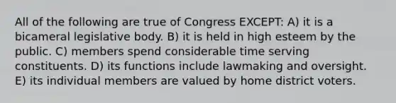 All of the following are true of Congress EXCEPT: A) it is a bicameral legislative body. B) it is held in high esteem by the public. C) members spend considerable time serving constituents. D) its functions include lawmaking and oversight. E) its individual members are valued by home district voters.