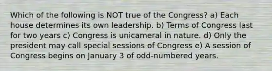 Which of the following is NOT true of the Congress? a) Each house determines its own leadership. b) Terms of Congress last for two years c) Congress is unicameral in nature. d) Only the president may call special sessions of Congress e) A session of Congress begins on January 3 of odd-numbered years.