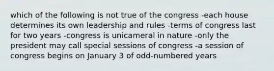 which of the following is not true of the congress -each house determines its own leadership and rules -terms of congress last for two years -congress is unicameral in nature -only the president may call special sessions of congress -a session of congress begins on January 3 of odd-numbered years