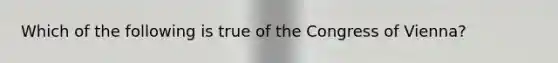 Which of the following is true of the Congress of Vienna?