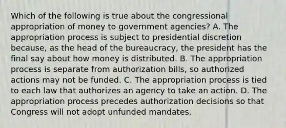 Which of the following is true about the congressional appropriation of money to government agencies? A. The appropriation process is subject to presidential discretion because, as the head of the bureaucracy, the president has the final say about how money is distributed. B. The appropriation process is separate from authorization bills, so authorized actions may not be funded. C. The appropriation process is tied to each law that authorizes an agency to take an action. D. The appropriation process precedes authorization decisions so that Congress will not adopt unfunded mandates.