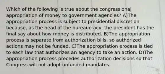 Which of the following is true about the congressional appropriation of money to government agencies? A)The appropriation process is subject to presidential discretion because, as the head of the bureaucracy, the president has the final say about how money is distributed. B)The appropriation process is separate from authorization bills, so authorized actions may not be funded. C)The appropriation process is tied to each law that authorizes an agency to take an action. D)The appropriation process precedes authorization decisions so that Congress will not adopt unfunded mandates.