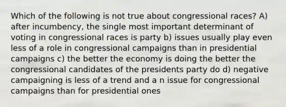 Which of the following is not true about congressional races? A) after incumbency, the single most important determinant of voting in congressional races is party b) issues usually play even less of a role in congressional campaigns than in presidential campaigns c) the better the economy is doing the better the congressional candidates of the presidents party do d) negative campaigning is less of a trend and a n issue for congressional campaigns than for presidential ones