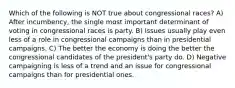 Which of the following is NOT true about congressional races? A) After incumbency, the single most important determinant of voting in congressional races is party. B) Issues usually play even less of a role in congressional campaigns than in presidential campaigns. C) The better the economy is doing the better the congressional candidates of the president's party do. D) Negative campaigning is less of a trend and an issue for congressional campaigns than for presidential ones.