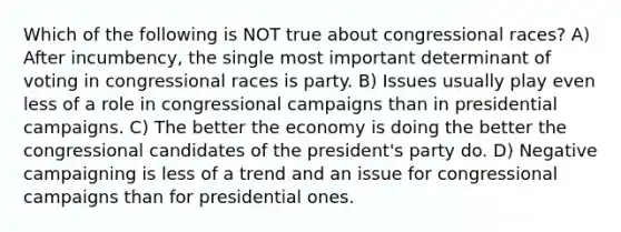 Which of the following is NOT true about congressional races? A) After incumbency, the single most important determinant of voting in congressional races is party. B) Issues usually play even less of a role in congressional campaigns than in presidential campaigns. C) The better the economy is doing the better the congressional candidates of the president's party do. D) Negative campaigning is less of a trend and an issue for congressional campaigns than for presidential ones.