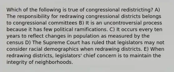 Which of the following is true of congressional redistricting? A) The responsibility for redrawing congressional districts belongs to congressional committees B) It is an uncontroversial process because it has few political ramifications. C) It occurs every ten years to reflect changes in population as measured by the census D) The Supreme Court has ruled that legislators may not consider racial demographics when redrawing districts. E) When redrawing districts, legislators' chief concern is to maintain the integrity of neighborhoods.