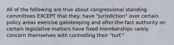 All of the following are true about congressional standing committees EXCEPT that they: have "jurisdiction" over certain policy areas exercise gatekeeping and after-the-fact authority on certain legislative matters have fixed memberships rarely concern themselves with controlling their "turf."