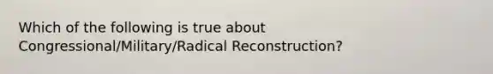 Which of the following is true about Congressional/Military/Radical Reconstruction?