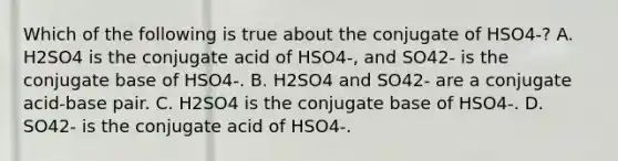 Which of the following is true about the conjugate of HSO4-? A. H2SO4 is the conjugate acid of HSO4-, and SO42- is the conjugate base of HSO4-. B. H2SO4 and SO42- are a conjugate acid-base pair. C. H2SO4 is the conjugate base of HSO4-. D. SO42- is the conjugate acid of HSO4-.