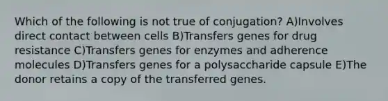 Which of the following is not true of conjugation? A)Involves direct contact between cells B)Transfers genes for drug resistance C)Transfers genes for enzymes and adherence molecules D)Transfers genes for a polysaccharide capsule E)The donor retains a copy of the transferred genes.