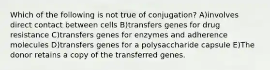 Which of the following is not true of conjugation? A)involves direct contact between cells B)transfers genes for drug resistance C)transfers genes for enzymes and adherence molecules D)transfers genes for a polysaccharide capsule E)The donor retains a copy of the transferred genes.