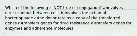 Which of the following is NOT true of conjugation? a)involves direct contact between cells b)involves the action of bacteriophage c)the donor retains a copy of the transferred genes d)transfers genes for drug resistance e)transfers genes for enzymes and adherence molecules