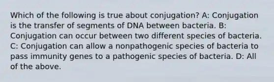 Which of the following is true about conjugation? A: Conjugation is the transfer of segments of DNA between bacteria. B: Conjugation can occur between two different species of bacteria. C: Conjugation can allow a nonpathogenic species of bacteria to pass immunity genes to a pathogenic species of bacteria. D: All of the above.