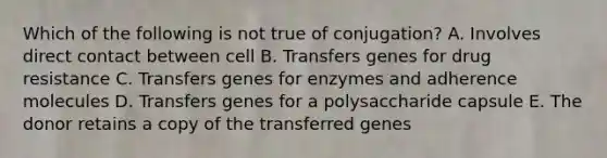 Which of the following is not true of conjugation? A. Involves direct contact between cell B. Transfers genes for drug resistance C. Transfers genes for enzymes and adherence molecules D. Transfers genes for a polysaccharide capsule E. The donor retains a copy of the transferred genes