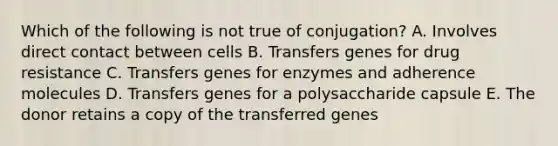 Which of the following is not true of conjugation? A. Involves direct contact between cells B. Transfers genes for drug resistance C. Transfers genes for enzymes and adherence molecules D. Transfers genes for a polysaccharide capsule E. The donor retains a copy of the transferred genes