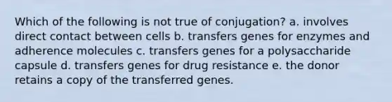 Which of the following is not true of conjugation? a. involves direct contact between cells b. transfers genes for enzymes and adherence molecules c. transfers genes for a polysaccharide capsule d. transfers genes for drug resistance e. the donor retains a copy of the transferred genes.