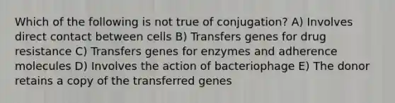 Which of the following is not true of conjugation? A) Involves direct contact between cells B) Transfers genes for drug resistance C) Transfers genes for enzymes and adherence molecules D) Involves the action of bacteriophage E) The donor retains a copy of the transferred genes