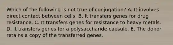 Which of the following is not true of conjugation? A. It involves direct contact between cells. B. It transfers genes for drug resistance. C. It transfers genes for resistance to heavy metals. D. It transfers genes for a polysaccharide capsule. E. The donor retains a copy of the transferred genes.