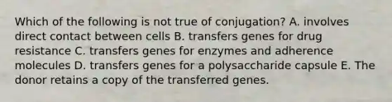 Which of the following is not true of conjugation? A. involves direct contact between cells B. transfers genes for drug resistance C. transfers genes for enzymes and adherence molecules D. transfers genes for a polysaccharide capsule E. The donor retains a copy of the transferred genes.