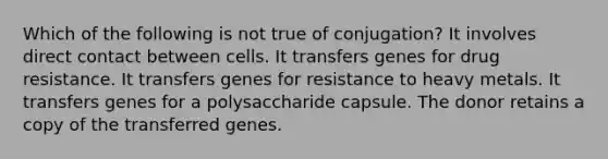 Which of the following is not true of conjugation? It involves direct contact between cells. It transfers genes for drug resistance. It transfers genes for resistance to heavy metals. It transfers genes for a polysaccharide capsule. The donor retains a copy of the transferred genes.