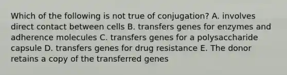 Which of the following is not true of conjugation? A. involves direct contact between cells B. transfers genes for enzymes and adherence molecules C. transfers genes for a polysaccharide capsule D. transfers genes for drug resistance E. The donor retains a copy of the transferred genes