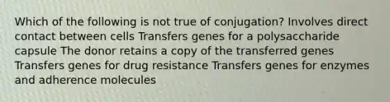 Which of the following is not true of conjugation? Involves direct contact between cells Transfers genes for a polysaccharide capsule The donor retains a copy of the transferred genes Transfers genes for drug resistance Transfers genes for enzymes and adherence molecules