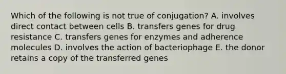 Which of the following is not true of conjugation? A. involves direct contact between cells B. transfers genes for drug resistance C. transfers genes for enzymes and adherence molecules D. involves the action of bacteriophage E. the donor retains a copy of the transferred genes