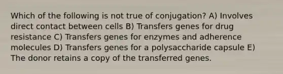 Which of the following is not true of conjugation? A) Involves direct contact between cells B) Transfers genes for drug resistance C) Transfers genes for enzymes and adherence molecules D) Transfers genes for a polysaccharide capsule E) The donor retains a copy of the transferred genes.