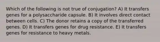 Which of the following is not true of conjugation? A) It transfers genes for a polysaccharide capsule. B) It involves direct contact between cells. C) The donor retains a copy of the transferred genes. D) It transfers genes for drug resistance. E) It transfers genes for resistance to heavy metals.