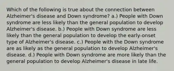 Which of the following is true about the connection between Alzheimer's disease and Down syndrome? a.) People with Down syndrome are less likely than the general population to develop Alzheimer's disease. b.) People with Down syndrome are less likely than the general population to develop the early-onset type of Alzheimer's disease. c.) People with the Down syndrome are as likely as the general population to develop Alzheimer's disease. d.) People with Down syndrome are more likely than the general population to develop Alzheimer's disease in late life.