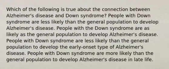 Which of the following is true about the connection between Alzheimer's disease and Down syndrome? People with Down syndrome are less likely than the general population to develop Alzheimer's disease. People with the Down syndrome are as likely as the general population to develop Alzheimer's disease. People with Down syndrome are less likely than the general population to develop the early-onset type of Alzheimer's disease. People with Down syndrome are more likely than the general population to develop Alzheimer's disease in late life.