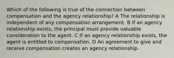 Which of the following is true of the connection between compensation and the agency relationship? A The relationship is independent of any compensation arrangement. B If an agency relationship exists, the principal must provide valuable consideration to the agent. C If an agency relationship exists, the agent is entitled to compensation. D An agreement to give and receive compensation creates an agency relationship.